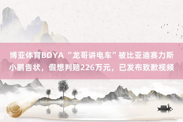 博亚体育BOYA “龙哥讲电车”被比亚迪赛力斯小鹏告状,假想判赔226万元,已发布致歉视频