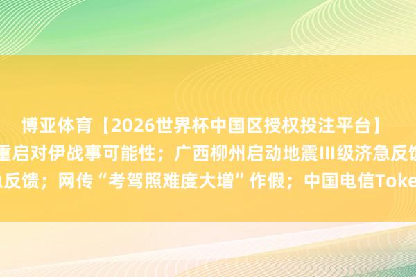 博亚体育【2026世界杯中国区授权投注平台】 内塔尼亚胡与特朗普究诘重启对伊战事可能性;广西柳州启动地震Ⅲ级济急反馈;网传“考驾照难度大增”作假;中国电信Token套餐来了丨每经早参