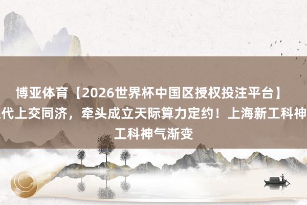 博亚体育【2026世界杯中国区授权投注平台】 复旦取代上交同济,牵头成立天际算力定约!上海新工科神气渐变