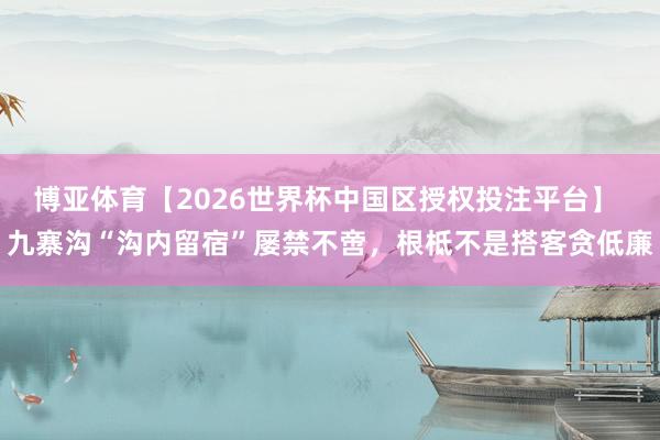 博亚体育【2026世界杯中国区授权投注平台】 九寨沟“沟内留宿”屡禁不啻,根柢不是搭客贪低廉