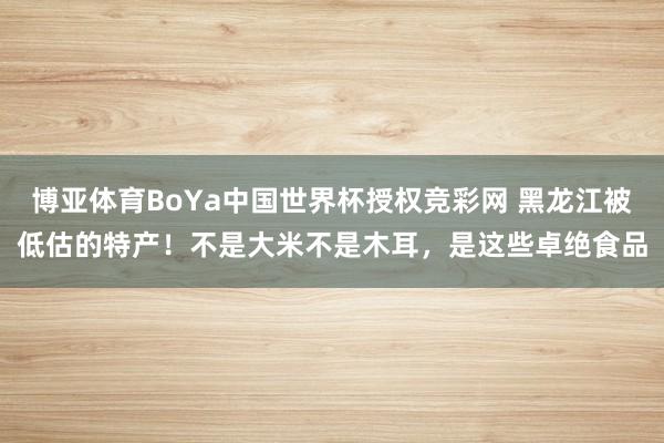 博亚体育BoYa中国世界杯授权竞彩网 黑龙江被低估的特产!不是大米不是木耳,是这些卓绝食品