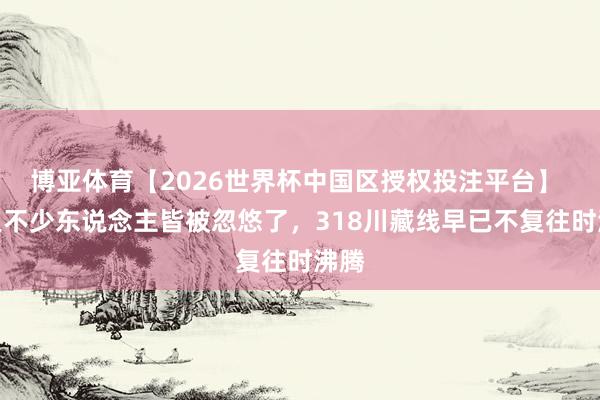 博亚体育【2026世界杯中国区授权投注平台】 咫尺不少东说念主皆被忽悠了，318川藏线早已不复往时沸腾