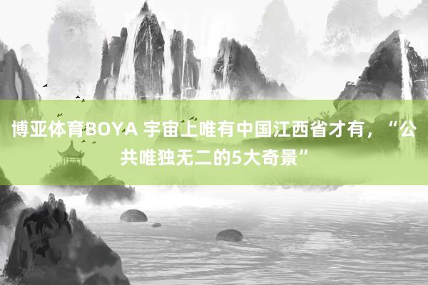 博亚体育BOYA 宇宙上唯有中国江西省才有,“公共唯独无二的5大奇景”