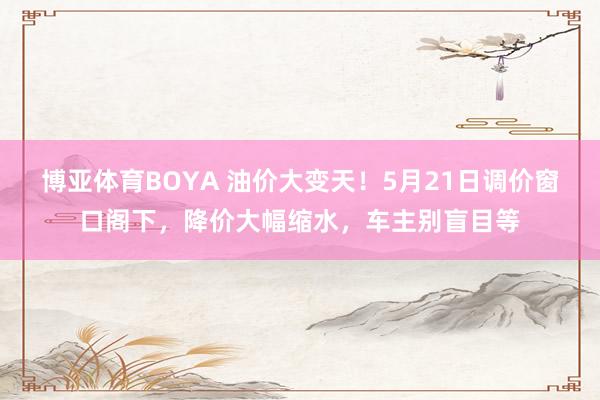 博亚体育BOYA 油价大变天!5月21日调价窗口阁下,降价大幅缩水,车主别盲目等