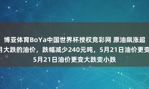 博亚体育BoYa中国世界杯授权竞彩网 原油飙涨超7.87%！5月大跌的油价，跌幅减少240元吨，5月21日油价更变大跌变小跌