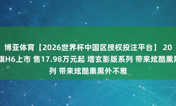 博亚体育【2026世界杯中国区授权投注平台】 2026款红旗H6上市 售17.98万元起 增玄影版系列 带来炫酷熏黑外不雅