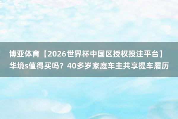 博亚体育【2026世界杯中国区授权投注平台】 华境s值得买吗?40多岁家庭车主共享提车履历