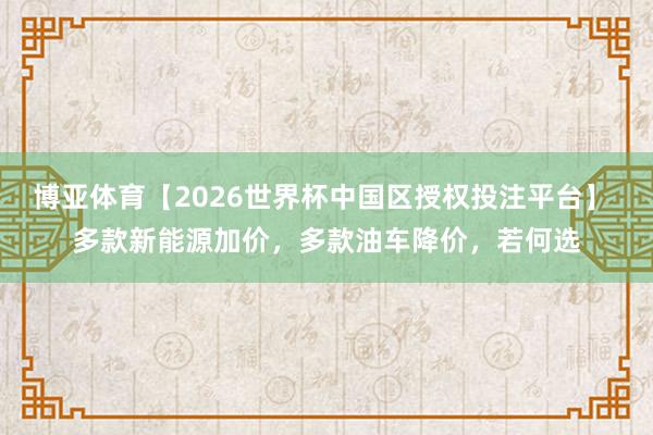 博亚体育【2026世界杯中国区授权投注平台】 多款新能源加价，多款油车降价，若何选