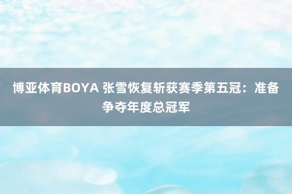博亚体育BOYA 张雪恢复斩获赛季第五冠：准备争夺年度总冠军