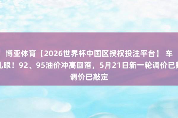 博亚体育【2026世界杯中国区授权投注平台】 车主扎眼!92、95油价冲高回落,5月21日新一轮调价已敲定