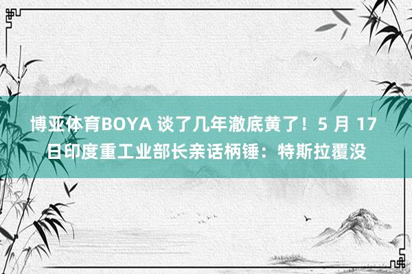 博亚体育BOYA 谈了几年澈底黄了!5 月 17 日印度重工业部长亲话柄锤:特斯拉覆没