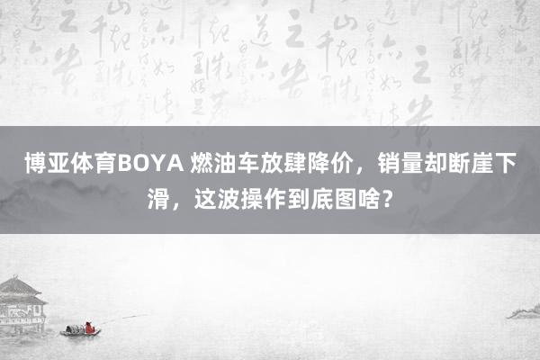 博亚体育BOYA 燃油车放肆降价,销量却断崖下滑,这波操作到底图啥?