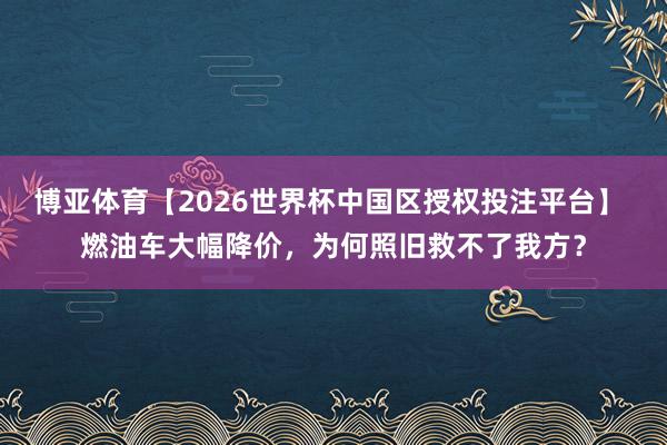 博亚体育【2026世界杯中国区授权投注平台】 燃油车大幅降价,为何照旧救不了我方?
