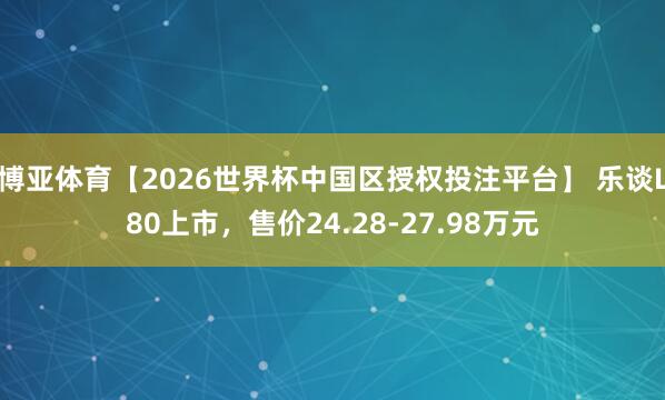 博亚体育【2026世界杯中国区授权投注平台】 乐谈L80上市,售价24.28-27.98万元