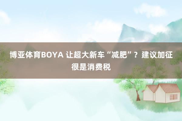 博亚体育BOYA 让超大新车“减肥”？建议加征很是消费税