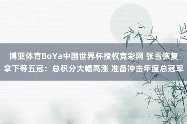 博亚体育BoYa中国世界杯授权竞彩网 张雪恢复拿下等五冠:总积分大幅高涨 准备冲击年度总冠军