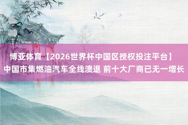 博亚体育【2026世界杯中国区授权投注平台】 中国市集燃油汽车全线溃退 前十大厂商已无一增长