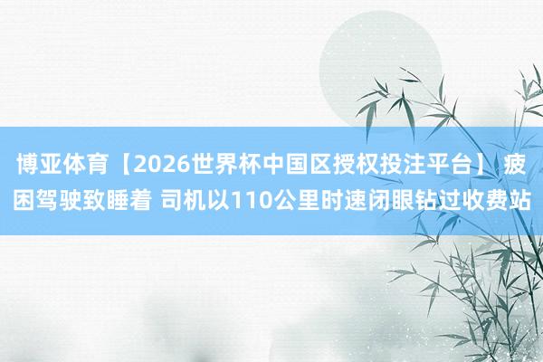博亚体育【2026世界杯中国区授权投注平台】 疲困驾驶致睡着 司机以110公里时速闭眼钻过收费站