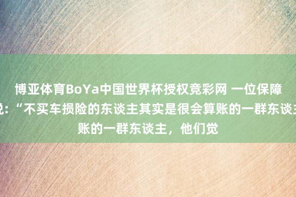 博亚体育BoYa中国世界杯授权竞彩网 一位保障公司司理说: “不买车损险的东谈主其实是很会算账的一群东谈主，他们觉