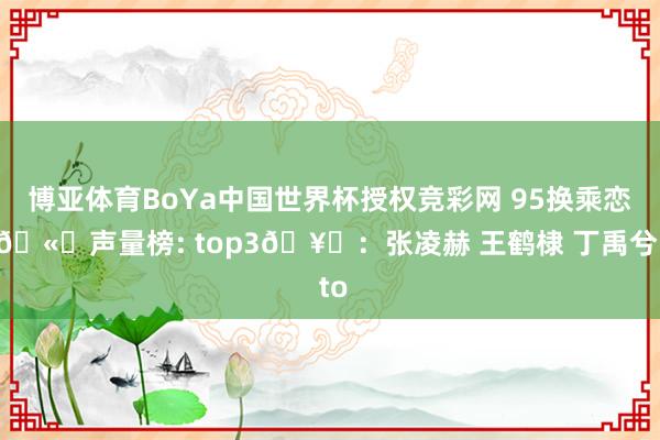 博亚体育BoYa中国世界杯授权竞彩网 95换乘恋爱🫘声量榜: top3🥜:张凌赫 王鹤棣 丁禹兮 to