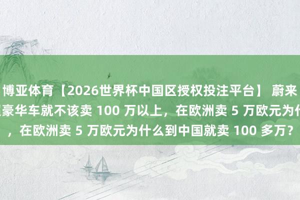 博亚体育【2026世界杯中国区授权投注平台】 蔚来总裁秦力洪:大部分超豪华车就不该卖 100 万以上,在欧洲卖 5 万欧元为什么到中国就卖 100 多万?