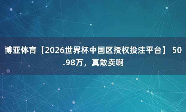 博亚体育【2026世界杯中国区授权投注平台】 50.98万,真敢卖啊