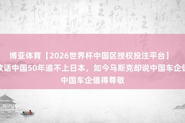 博亚体育【2026世界杯中国区授权投注平台】 日媒曾放话中国50年追不上日本,如今马斯克却说中国车企值得尊敬
