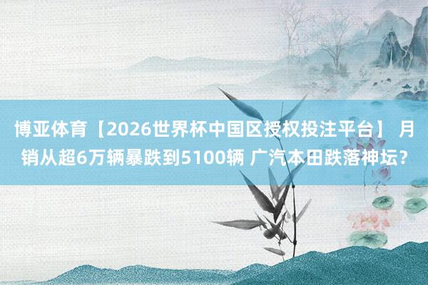 博亚体育【2026世界杯中国区授权投注平台】 月销从超6万辆暴跌到5100辆 广汽本田跌落神坛?