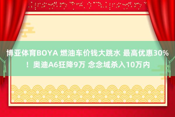 博亚体育BOYA 燃油车价钱大跳水 最高优惠30%!奥迪A6狂降9万 念念域杀入10万内