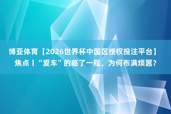 博亚体育【2026世界杯中国区授权投注平台】 焦点丨“爱车”的临了一程,为何布满烦嚣?