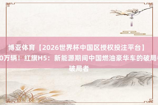 博亚体育【2026世界杯中国区授权投注平台】 80万辆!红旗H5:新能源期间中国燃油豪华车的破局者