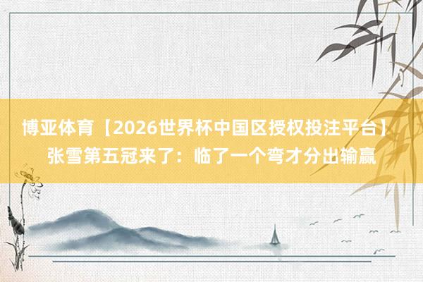 博亚体育【2026世界杯中国区授权投注平台】 张雪第五冠来了:临了一个弯才分出输赢
