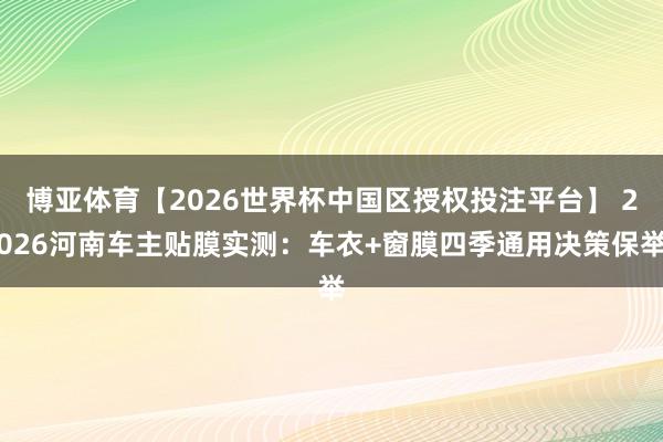 博亚体育【2026世界杯中国区授权投注平台】 2026河南车主贴膜实测:车衣+窗膜四季通用决策保举