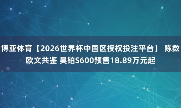 博亚体育【2026世界杯中国区授权投注平台】 陈数欧文共鉴 昊铂S600预售18.89万元起