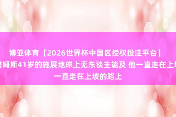 博亚体育【2026世界杯中国区授权投注平台】 马健:詹姆斯41岁的施展地球上无东谈主能及 他一直走在上坡的路上