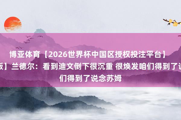 博亚体育【2026世界杯中国区授权投注平台】 【圆善版】兰德尔:看到迪文倒下很沉重 很焕发咱们得到了说念苏姆