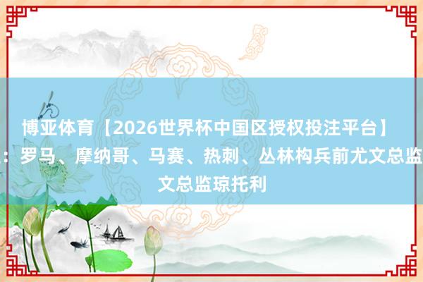 博亚体育【2026世界杯中国区授权投注平台】 斯基拉:罗马、摩纳哥、马赛、热刺、丛林构兵前尤文总监琼托利