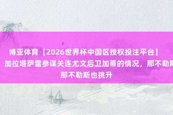 博亚体育【2026世界杯中国区授权投注平台】 斯基拉:加拉塔萨雷参谋关连尤文后卫加蒂的情况,那不勒斯也挑升
