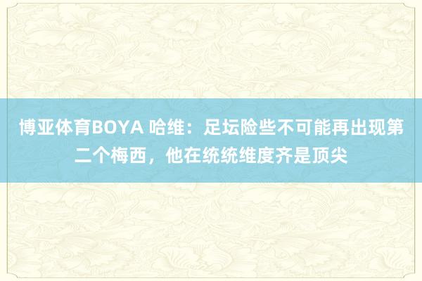 博亚体育BOYA 哈维:足坛险些不可能再出现第二个梅西,他在统统维度齐是顶尖