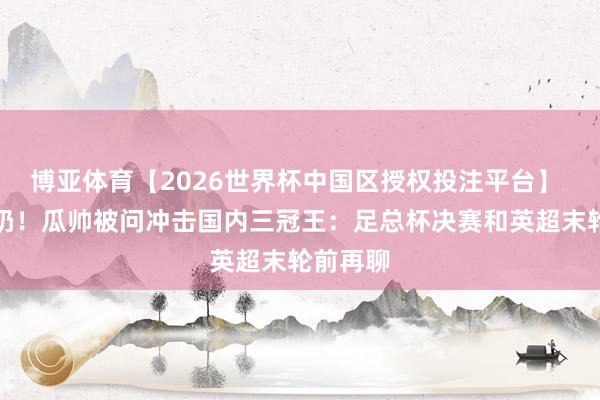 博亚体育【2026世界杯中国区授权投注平台】 拒却毒奶!瓜帅被问冲击国内三冠王:足总杯决赛和英超末轮前再聊