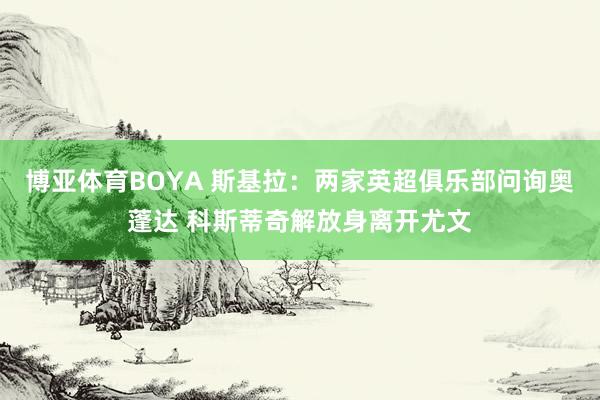 博亚体育BOYA 斯基拉：两家英超俱乐部问询奥蓬达 科斯蒂奇解放身离开尤文