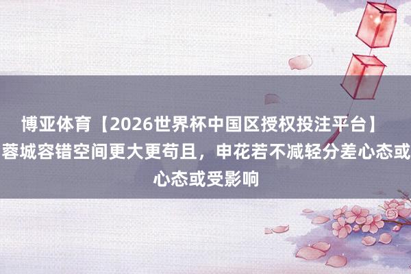 博亚体育【2026世界杯中国区授权投注平台】 东体:蓉城容错空间更大更苟且,申花若不减轻分差心态或受影响