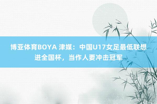 博亚体育BOYA 津媒:中国U17女足最低联想进全国杯,当作人要冲击冠军