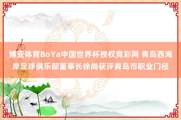 博亚体育BoYa中国世界杯授权竞彩网 青岛西海岸足球俱乐部董事长徐尚获评青岛市职业门径