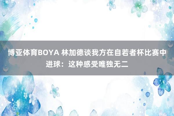 博亚体育BOYA 林加德谈我方在自若者杯比赛中进球:这种感受唯独无二