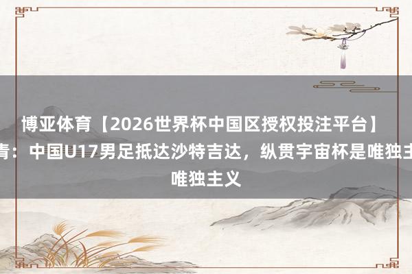 博亚体育【2026世界杯中国区授权投注平台】 北青:中国U17男足抵达沙特吉达,纵贯宇宙杯是唯独主义
