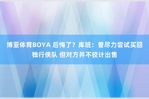 博亚体育BOYA 后悔了?库班:曾尽力尝试买回独行侠队 但对方并不狡计出售