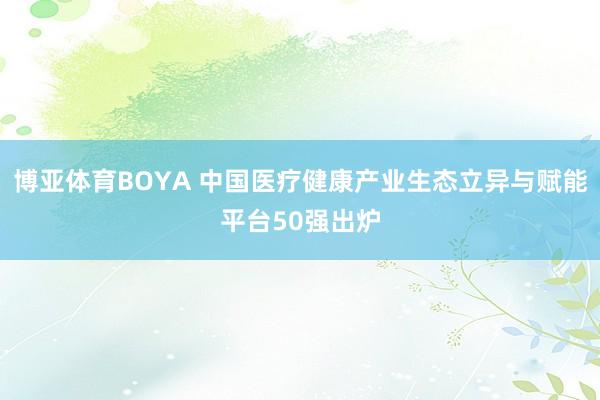 博亚体育BOYA 中国医疗健康产业生态立异与赋能平台50强出炉