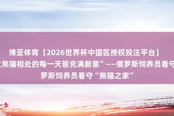 博亚体育【2026世界杯中国区授权投注平台】 通信丨“与大熊猫相处的每一天皆充满新意”——俄罗斯饲养员看守“熊猫之家”