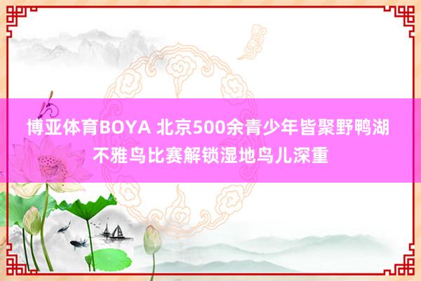 博亚体育BOYA 北京500余青少年皆聚野鸭湖 不雅鸟比赛解锁湿地鸟儿深重